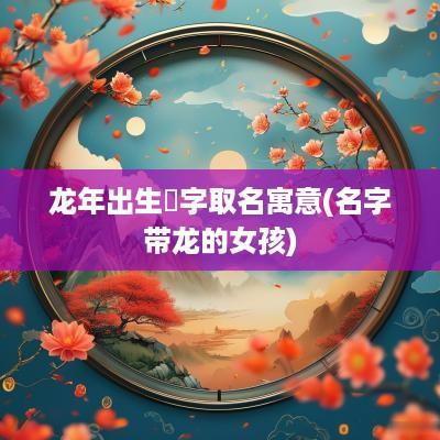 蛇年出生玥字取名寓意(名字带龙的女孩)