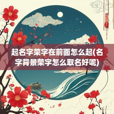 起名字荣字在前面怎么起(名字背景荣字怎么取名好呢)