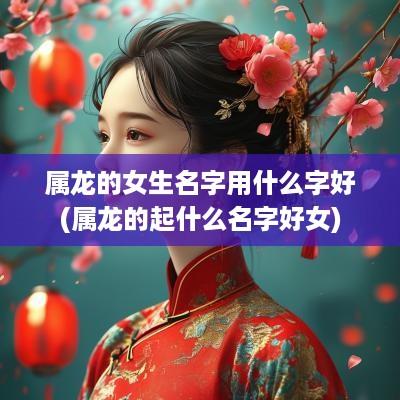属龙的女生名字用什么字好(属龙的起什么名字好女)