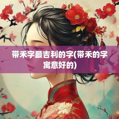 带禾字最吉利的字(带禾的字寓意好的)