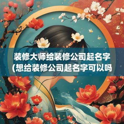 装修大师给装修公司起名字(想给装修公司起名字可以吗女生)