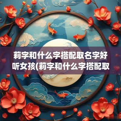 莉字和什么字搭配取名字好听女孩(莉字和什么字搭配取名字好呢)