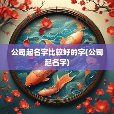 公司起名字比较好的字(公司起名字)