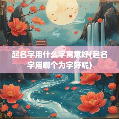 起名字用什么字寓意好(起名字用哪个为字好呢)
