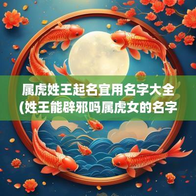 属虎姓王起名宜用名字大全(姓王能辟邪吗属虎女的名字叫什么)