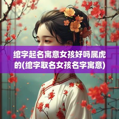 绾字起名寓意女孩好吗属虎的(绾字取名女孩名字寓意)