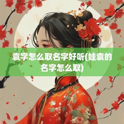 袁字怎么取名字好听(娃袁的名字怎么取)