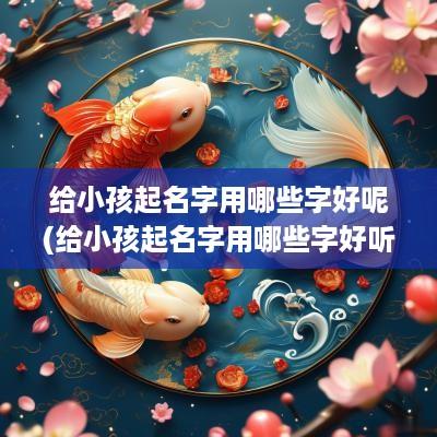 给小孩起名字用哪些字好呢(给小孩起名字用哪些字好听)