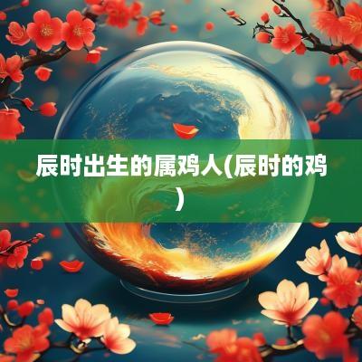 辰时出生的属鸡人(辰时的鸡)