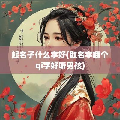 起名子什么字好(取名字哪个qi字好听男孩)