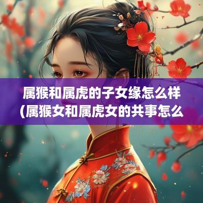 属猴和属虎的子女缘怎么样(属猴女和属虎女的共事怎么样)