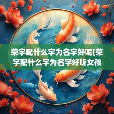 荣字配什么字为名字好呢(荣字配什么字为名字好听女孩)