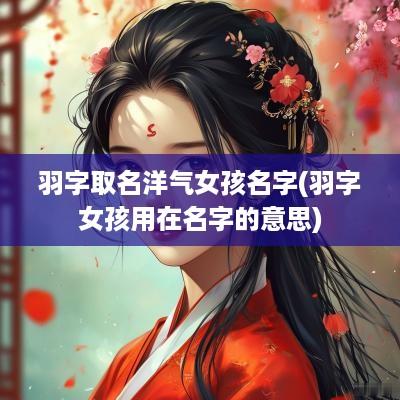 羽字取名洋气女孩名字(羽字女孩用在名字的意思)