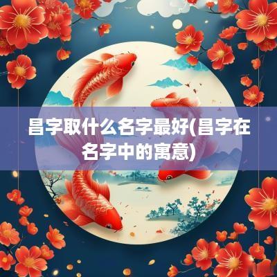 昌字取什么名字最好(昌字在名字中的寓意)