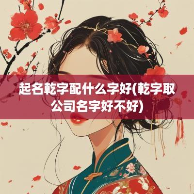 起名乾字配什么字好(乾字取公司名字好不好)