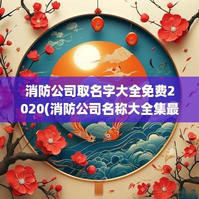 消防公司取名字大全免费2025(消防公司名称大全集最新)