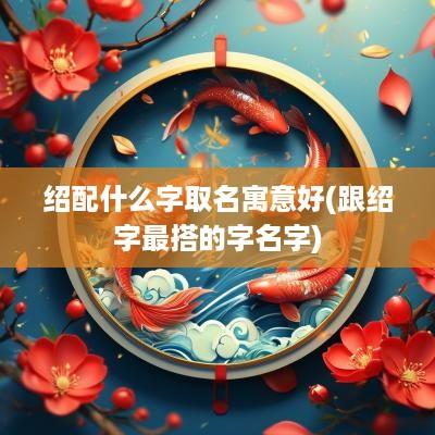 绍配什么字取名寓意好(跟绍字最搭的字名字)