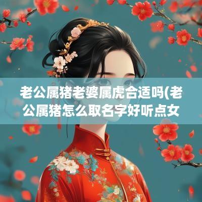 老公属猪老婆属虎合适吗(老公属猪怎么取名字好听点女)