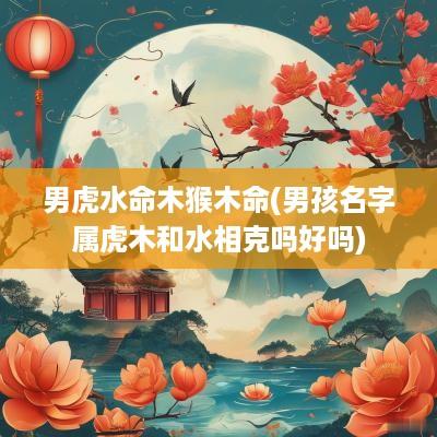 男虎水命木猴木命(男孩名字属虎木和水相克吗好吗)