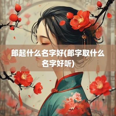 郎起什么名字好(郎字取什么名字好听)