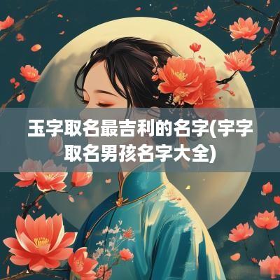 玉字取名最吉利的名字(宇字取名男孩名字大全)