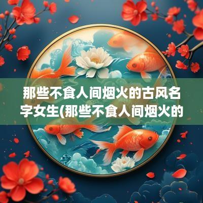 那些不食人间烟火的古风名字女生(那些不食人间烟火的女生名字)