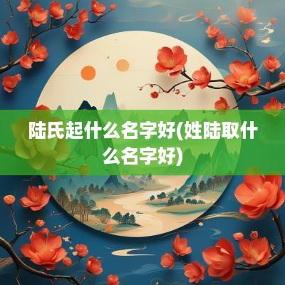 陆氏起什么名字好(姓陆取什么名字好)