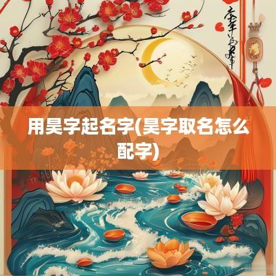 用昊字起名字(昊字取名怎么配字)