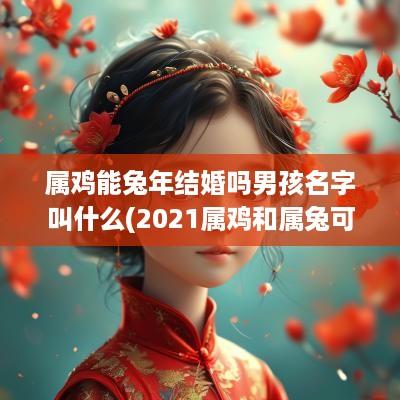 属鸡能蛇年结婚吗男孩名字叫什么(2025属鸡和属兔可以结婚吗)