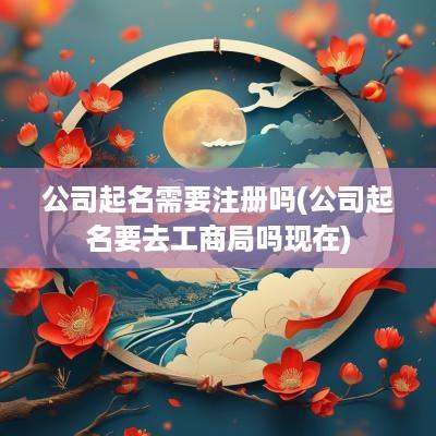 公司起名需要注册吗(公司起名要去工商局吗现在)
