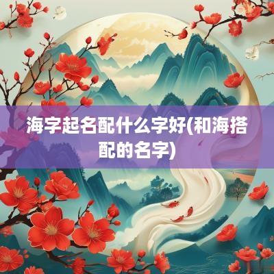 海字起名配什么字好(和海搭配的名字)