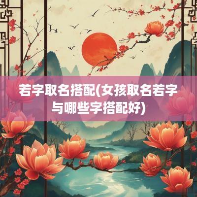 若字取名搭配(女孩取名若字与哪些字搭配好)