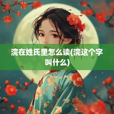 浣在姓氏里怎么读(浣这个字叫什么)
