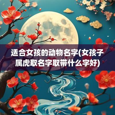适合女孩的动物名字(女孩子属虎取名字取带什么字好) 适合女孩的动物名字(女孩子属虎取名字取带什么字好)