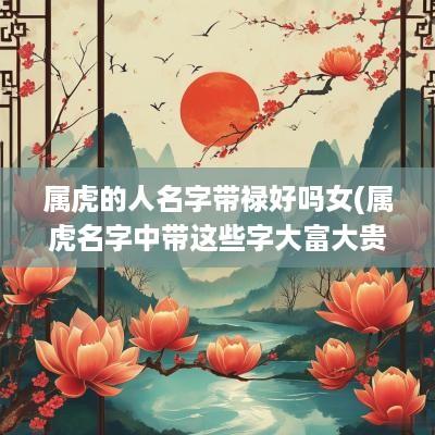 属虎的人名字带禄好吗女(属虎名字中带这些字大富大贵)