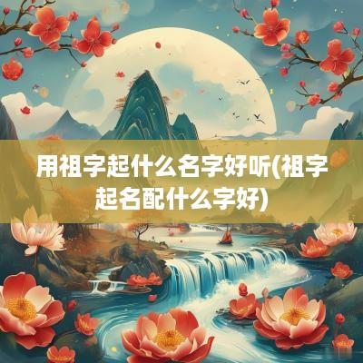 用祖字起什么名字好听(祖字起名配什么字好)