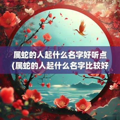 属蛇的人起什么名字好听点(属蛇的人起什么名字比较好)