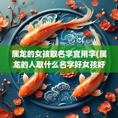 属龙的女孩取名字宜用字(属龙的人取什么名字好女孩好听呢)