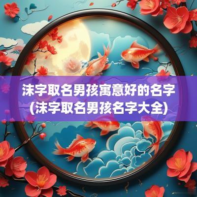 沫字取名男孩寓意好的名字(沫字取名男孩名字大全)
