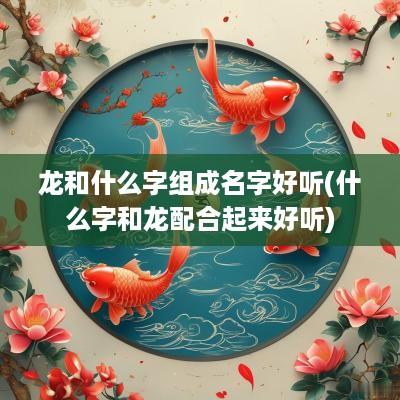 龙和什么字组成名字好听(什么字和龙配合起来好听)