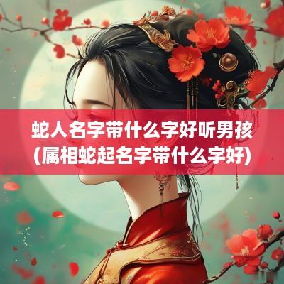 蛇人名字带什么字好听男孩(属相蛇起名字带什么字好)