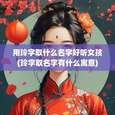 用玲字取什么名字好听女孩(玲字取名字有什么寓意)