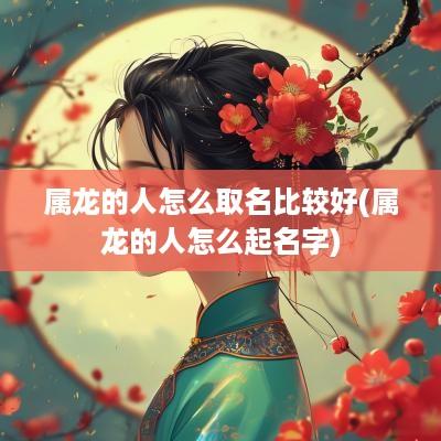 属龙的人怎么取名比较好(属龙的人怎么起名字)
