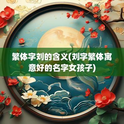 繁体字刘的含义(刘字繁体寓意好的名字女孩子)