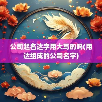 公司起名达字用大写的吗(用达组成的公司名字)