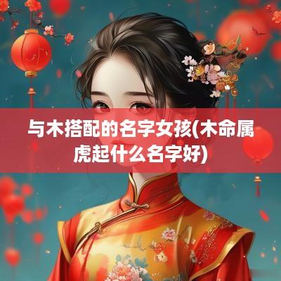 与木搭配的名字女孩(木命属虎起什么名字好)