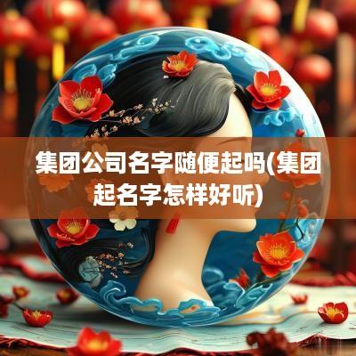 集团公司名字随便起吗(集团起名字怎样好听)