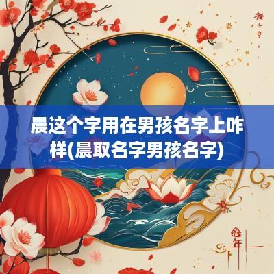 晨这个字用在男孩名字上咋样(晨取名字男孩名字)