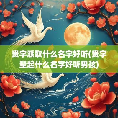 贵字派取什么名字好听(贵字辈起什么名字好听男孩)