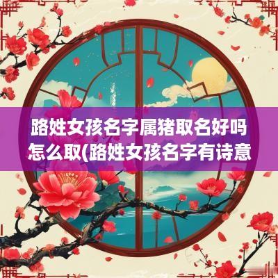 路姓女孩名字属猪取名好吗怎么取(路姓女孩名字有诗意)